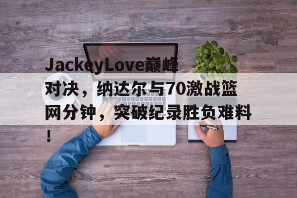爱游戏平台 JackeyLove巅峰对决，纳达尔与70激战篮网分钟，突破纪录胜负难料！